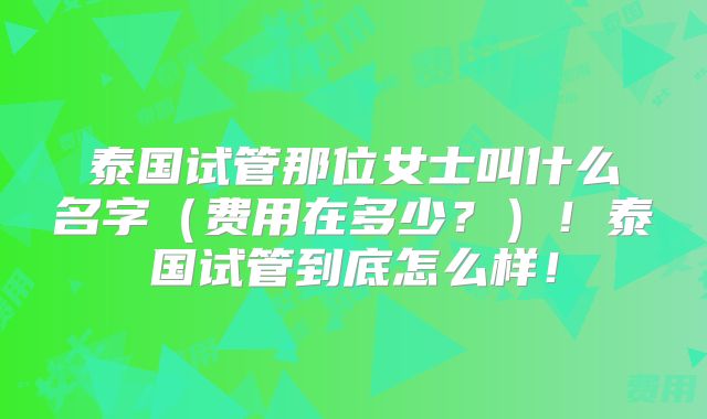 泰国试管那位女士叫什么名字（费用在多少？）！泰国试管到底怎么样！