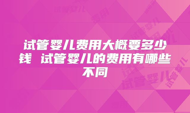 试管婴儿费用大概要多少钱 试管婴儿的费用有哪些不同