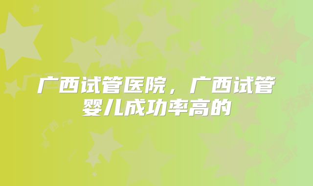 广西试管医院,广西试管婴儿成功率高的
