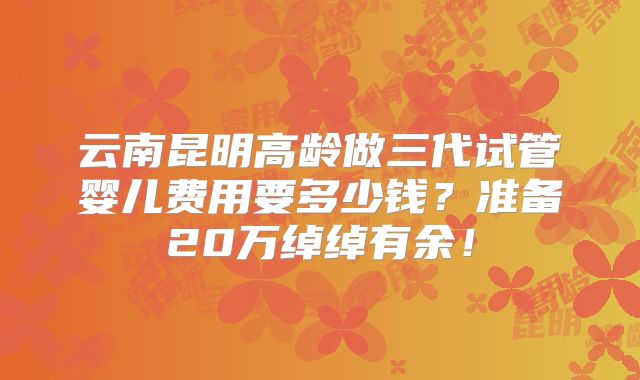 云南昆明高龄做三代试管婴儿费用要多少钱？准备20万绰绰有余！