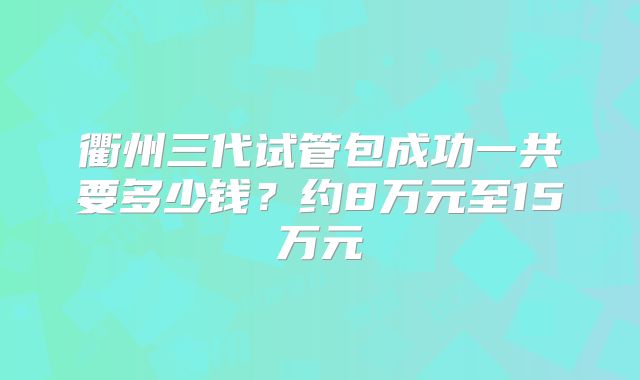 衢州三代试管包成功一共要多少钱？约8万元至15万元