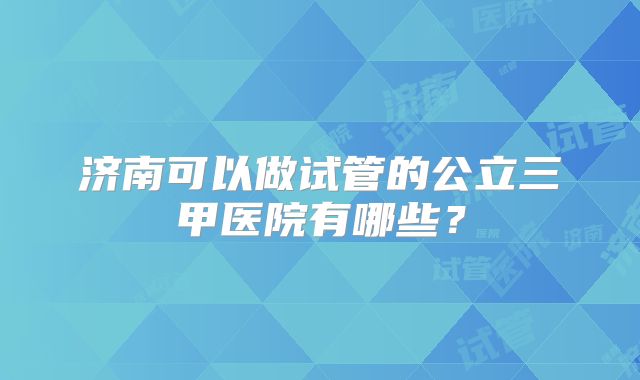济南可以做试管的公立三甲医院有哪些？