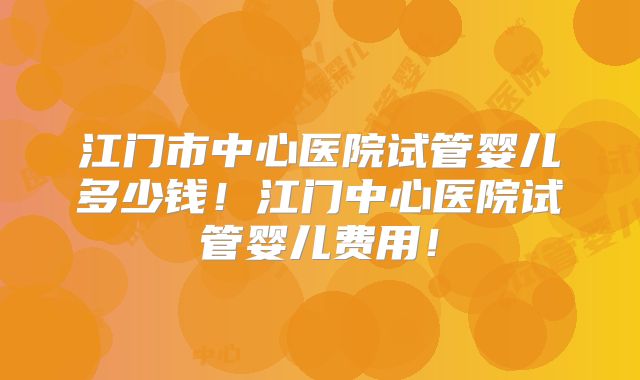江门市中心医院试管婴儿多少钱！江门中心医院试管婴儿费用！