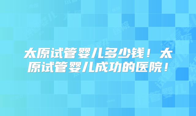 太原试管婴儿多少钱!太原试管婴儿成功的医院!