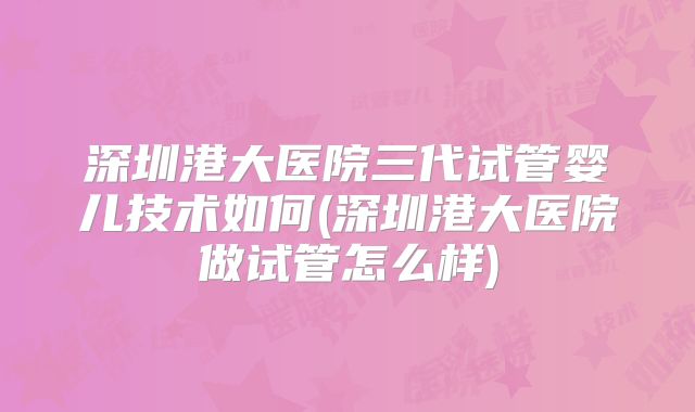 深圳港大医院三代试管婴儿技术如何(深圳港大医院做试管怎么样)