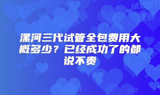 漯河三代试管全包费用大概多少?已经成功了的都说不贵