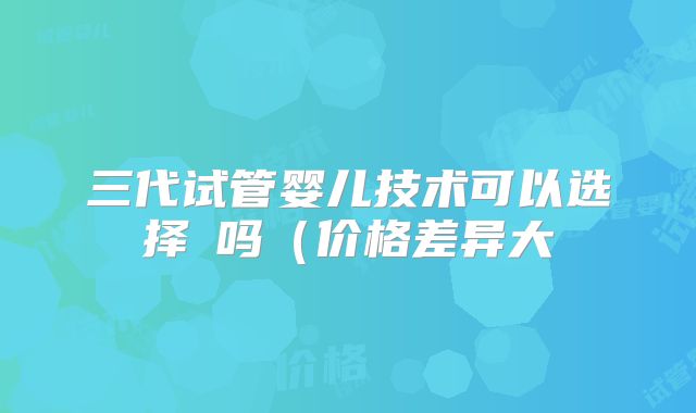 三代试管婴儿技术可以选择�吗(价格差异大