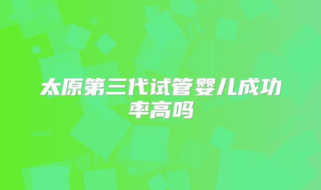 太原第三代试管婴儿成功率高吗