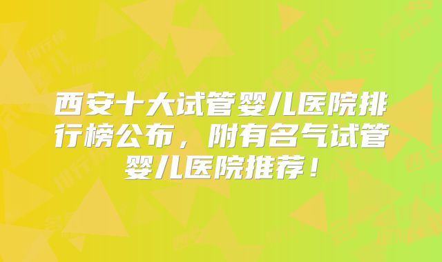 西安十大试管婴儿医院排行榜公布，附有名气试管婴儿医院推荐！