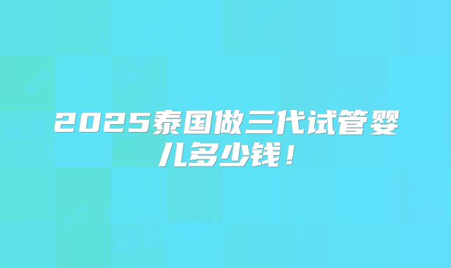 2025泰国做三代试管婴儿多少钱!