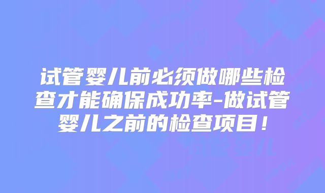 试管婴儿前必须做哪些检查才能确保成功率-做试管婴儿之前的检查项目!