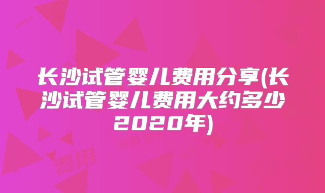 长沙试管婴儿费用分享(长沙试管婴儿费用大约多少2020年)