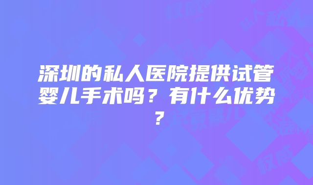深圳的私人医院提供试管婴儿手术吗？有什么优势？