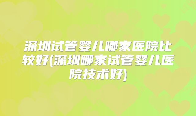 深圳试管婴儿哪家医院比较好(深圳哪家试管婴儿医院技术好)