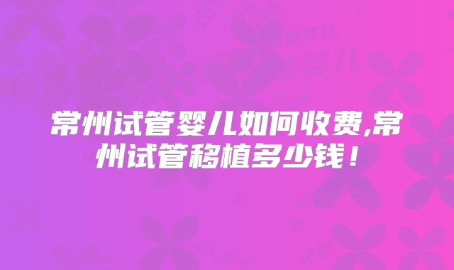 常州试管婴儿如何收费,常州试管移植多少钱！