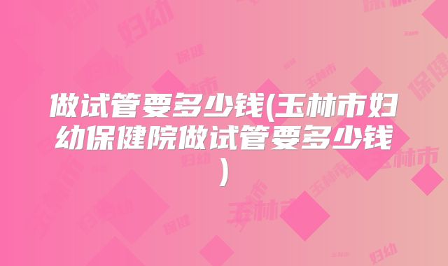 做试管要多少钱(玉林市妇幼保健院做试管要多少钱)