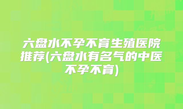 六盘水不孕不育生殖医院推荐(六盘水有名气的中医不孕不育)