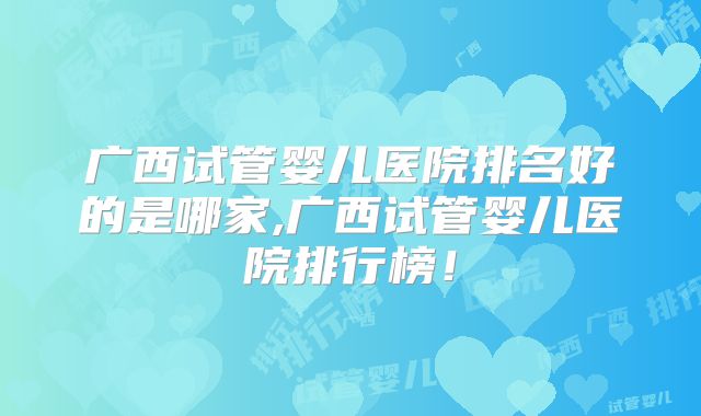 广西试管婴儿医院排名好的是哪家,广西试管婴儿医院排行榜!