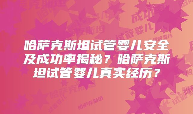 哈萨克斯坦试管婴儿安全及成功率揭秘？哈萨克斯坦试管婴儿真实经历？