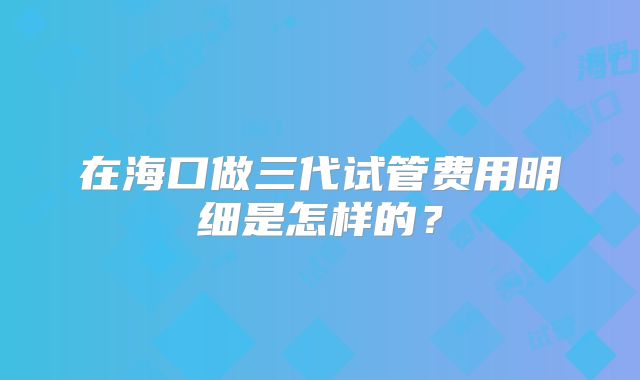 在海口做三代试管费用明细是怎样的？