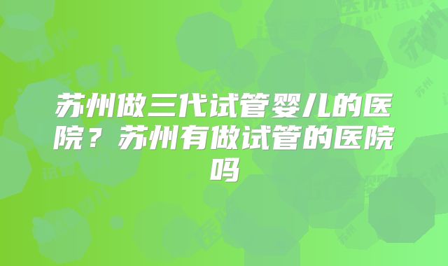 苏州做三代试管婴儿的医院？苏州有做试管的医院吗