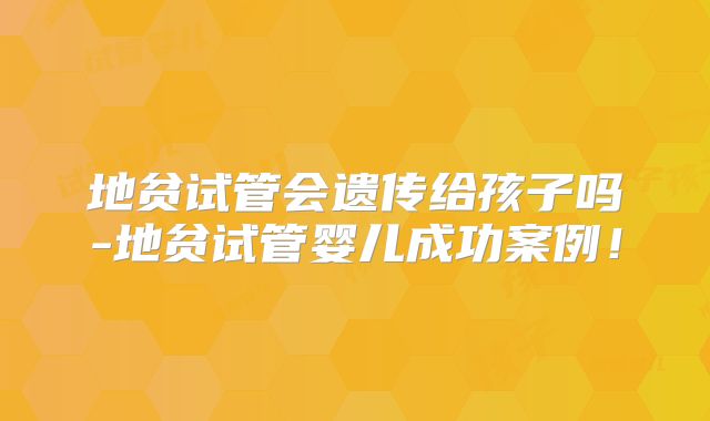 地贫试管会遗传给孩子吗-地贫试管婴儿成功案例！
