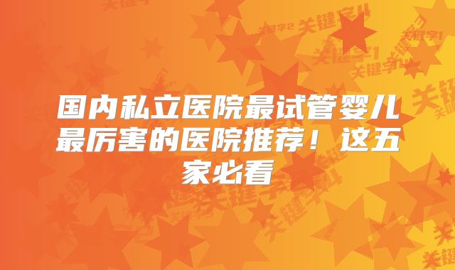 国内私立医院最试管婴儿最厉害的医院推荐！这五家必看
