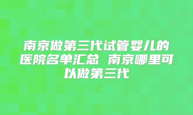 南京做第三代试管婴儿的医院名单汇总 南京哪里可以做第三代