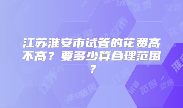 江苏淮安市试管的花费高不高?要多少算合理范围?