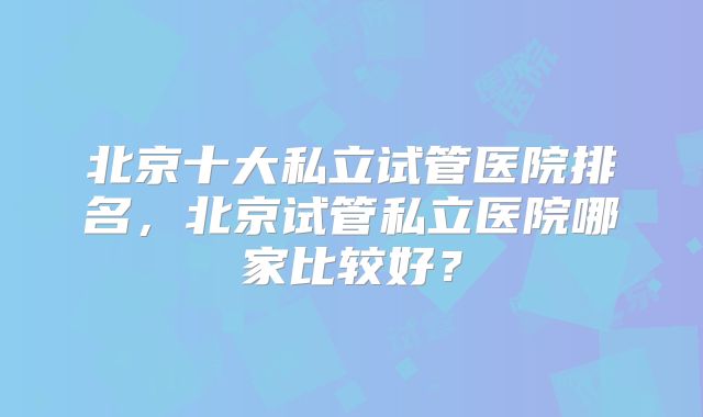 北京十大私立试管医院排名，北京试管私立医院哪家比较好？