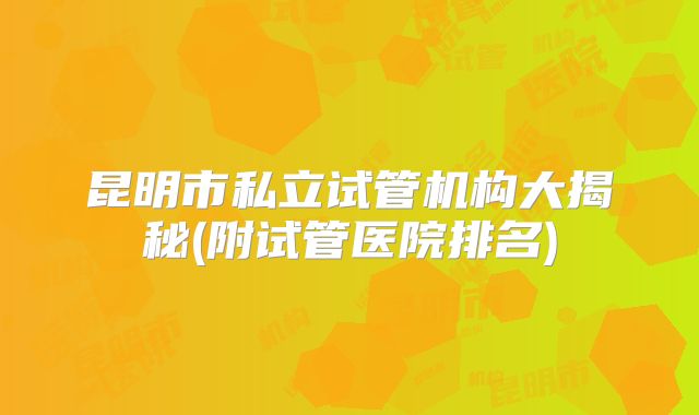 昆明市私立试管机构大揭秘(附试管医院排名)