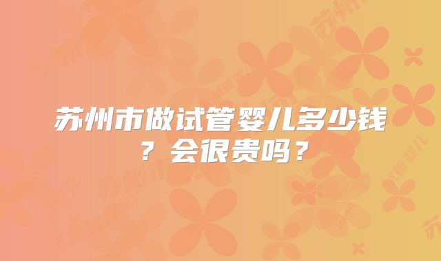 苏州市做试管婴儿多少钱？会很贵吗？