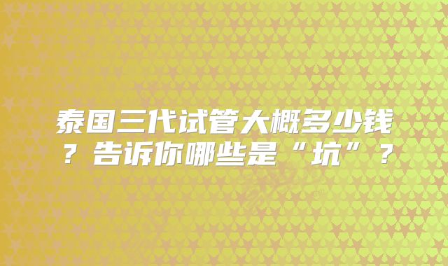 泰国三代试管大概多少钱?告诉你哪些是“坑”?