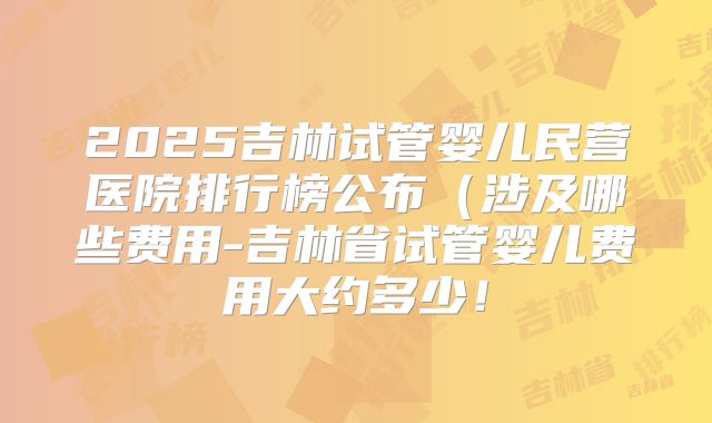 2025吉林试管婴儿民营医院排行榜公布(涉及哪些费用-吉林省试管婴儿费用大约多少!