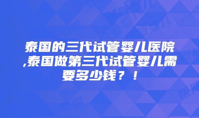 泰国的三代试管婴儿医院,泰国做第三代试管婴儿需要多少钱?!