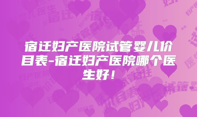 宿迁妇产医院试管婴儿价目表-宿迁妇产医院哪个医生好！