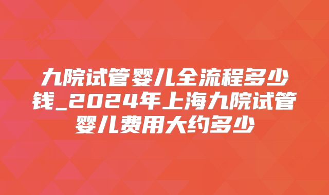 九院试管婴儿全流程多少钱_2024年上海九院试管婴儿费用大约多少