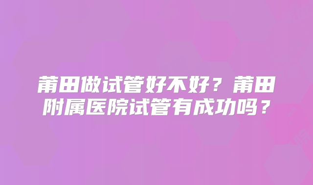 莆田做试管好不好？莆田附属医院试管有成功吗？