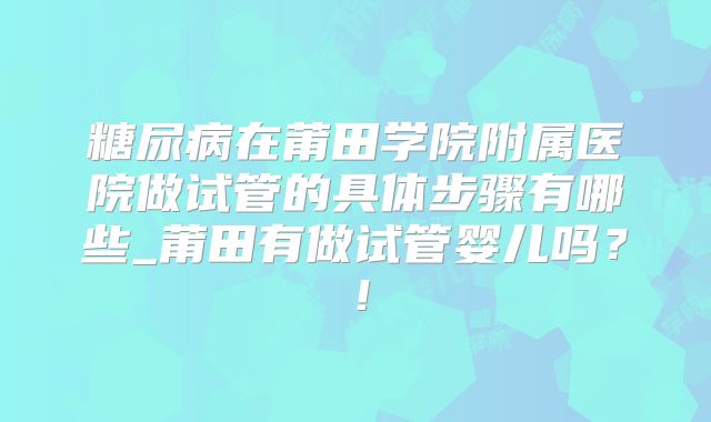 糖尿病在莆田学院附属医院做试管的具体步骤有哪些_莆田有做试管婴儿吗?!