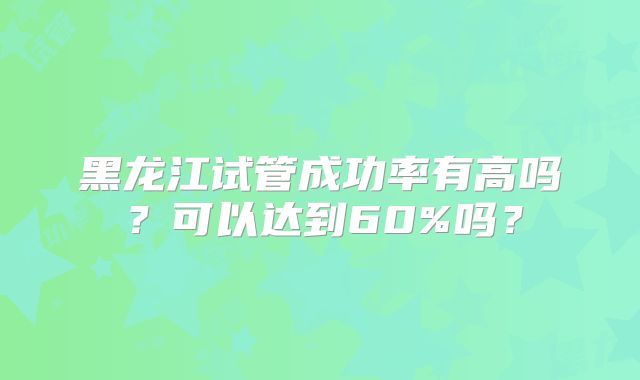 黑龙江试管成功率有高吗?可以达到60%吗?