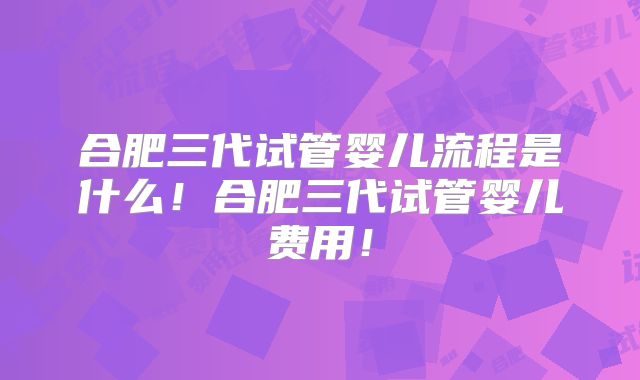 合肥三代试管婴儿流程是什么！合肥三代试管婴儿费用！