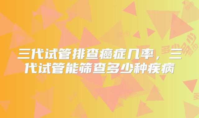 三代试管排查癌症几率，三代试管能筛查多少种疾病