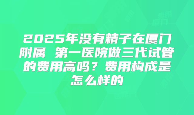 2025年没有精子在厦门附属 第一医院做三代试管的费用高吗?费用构成是怎么样的