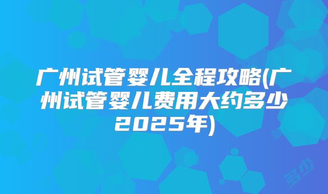 广州试管婴儿全程攻略(广州试管婴儿费用大约多少2025年)