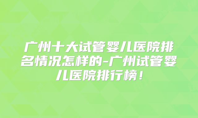 广州十大试管婴儿医院排名情况怎样的-广州试管婴儿医院排行榜！