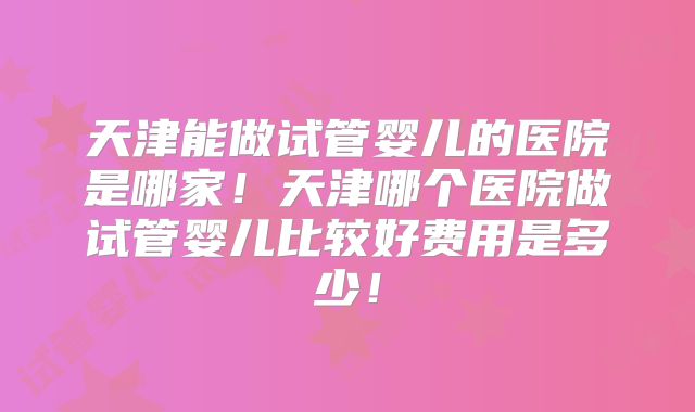 天津能做试管婴儿的医院是哪家!天津哪个医院做试管婴儿比较好费用是多少!