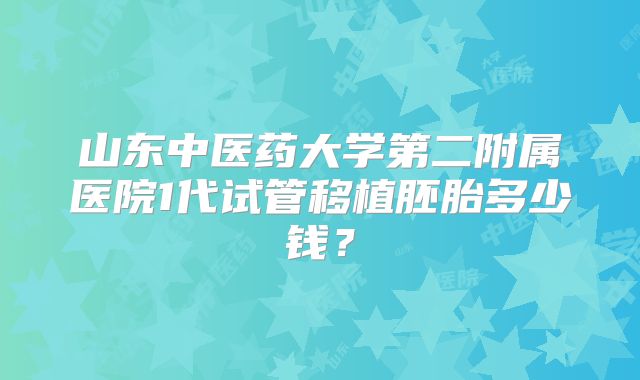 山东中医药大学第二附属医院1代试管移植胚胎多少钱?