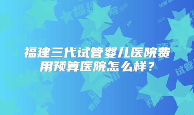 福建三代试管婴儿医院费用预算医院怎么样？