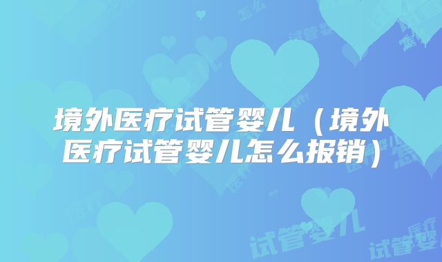 境外医疗试管婴儿(境外医疗试管婴儿怎么报销)