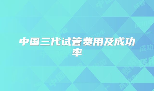中国三代试管费用及成功率